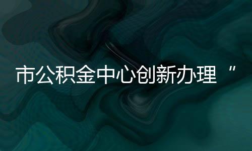 市公積金中心創新辦理“還清貸款一件事”_