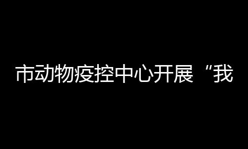 市動物疫控中心開展“我們的節日·重陽”主題活動_