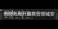 市商務局開展商貿領域安全生產專項行動