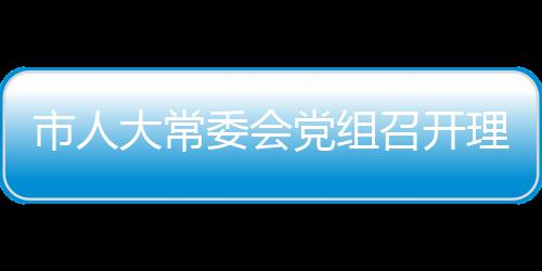 市人大常委會黨組召開理論學習中心組學習會議_