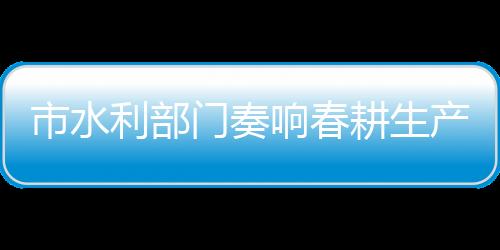 市水利部門奏響春耕生產“進行曲”