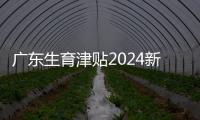 廣東生育津貼2024新政策出臺，深圳、廣州…發放標準有差異