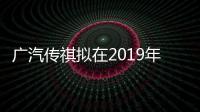 廣汽傳祺擬在2019年進(jìn)入俄羅斯市場(chǎng)