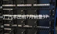 廣汽豐田前7月銷量37.32萬 同比增長22%