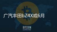 廣汽豐田bZ4X或6月17日上市 預售價22