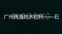 廣州珠海仿木欄桿——石欄桿——專業施工隊伍