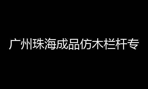 廣州珠海成品仿木欄桿專業(yè)施工隊(duì)