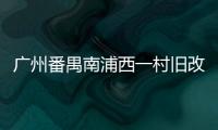 廣州番禺南浦西一村舊改發布招商 改造成本79.4億