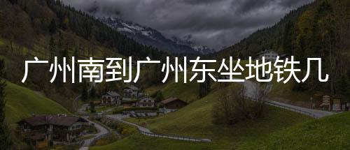 廣州南到廣州東坐地鐵幾號線（廣州南到廣州東）