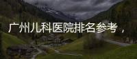 廣州兒科醫院排名參考，廣東省婦幼、中山附一院上榜