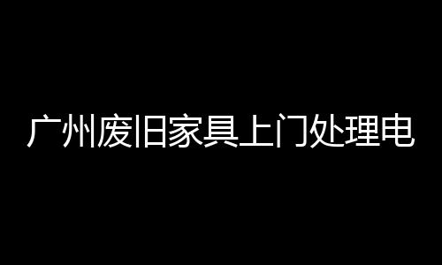 廣州廢舊家具上門處理電話為你破解“大難題”