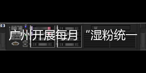 廣州開展每月“濕粉統一查”行動