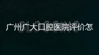 廣州廣大口腔醫院評價怎么樣？實況分析患者眼中的價格、技術、服務口碑