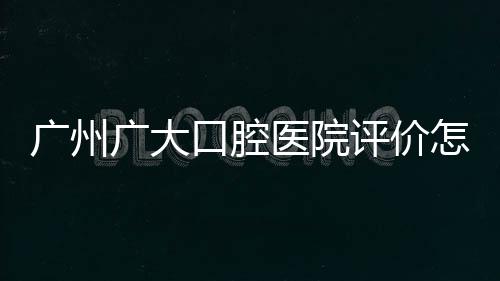 廣州廣大口腔醫(yī)院評價怎么樣？實況分析患者眼中的價格、技術(shù)、服務(wù)口碑