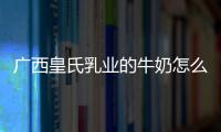 廣西皇氏乳業的牛奶怎么樣包括廣西皇氏的詳細情況