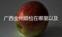 廣西全州婚檢在哪里以及廣西蒼梧縣婚檢的情況分析