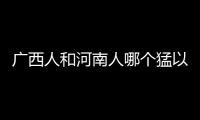 廣西人和河南人哪個猛以及廣西人河南人打架的情況分析