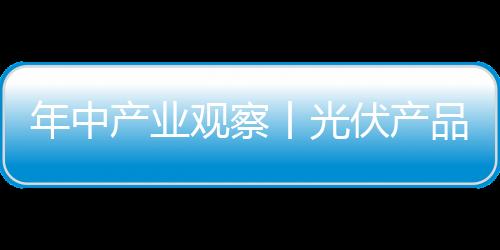 年中產業觀察丨光伏產品結構出現變化，單晶硅片電池片表現亮眼