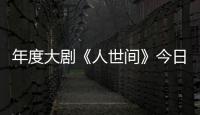 年度大劇《人世間》今日收官 創(chuàng)央視一套近5年收視新高