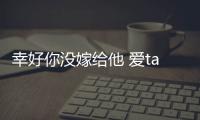 幸好你沒嫁給他 愛ta就信任ta吧