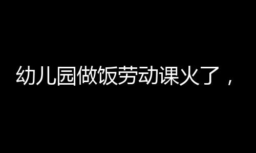 幼兒園做飯勞動課火了，這種“早教”不止于有趣