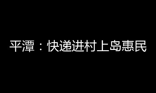 平潭：快遞進(jìn)村上島惠民生