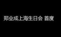 鄭業(yè)成上海生日會 首度發(fā)聲獻(xiàn)唱場面暖心感人