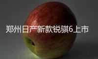 鄭州日產新款銳騏6上市 售9.18