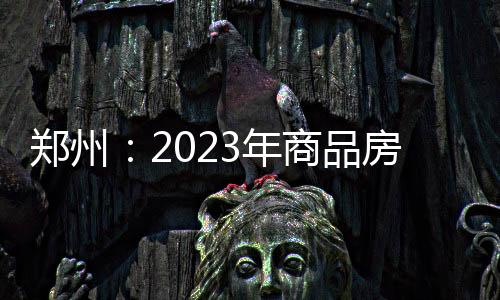 鄭州：2023年商品房屋竣工面積近2000萬平米，增長10.3%