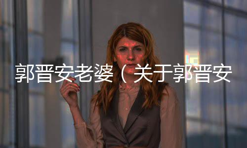 郭晉安老婆（關于郭晉安老婆的基本情況說明介紹）