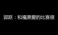 郭躍：和福原愛的比賽很艱難 不想結果放松比賽