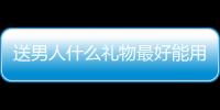 送男人什么禮物最好能用一輩子的，送男人什么禮物最好