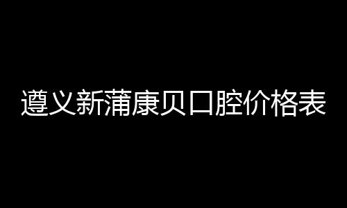 遵義新蒲康貝口腔價格表:種植牙2980+牙齒矯正5800+全瓷牙1280+