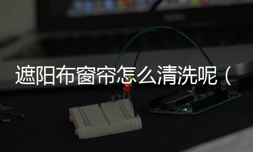 遮陽布窗簾怎么清洗呢（遮陽布窗簾）