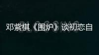 鄧紫棋《圍爐》談初戀自曝：曾為“療傷”一張機(jī)票去紐約