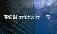 郵儲銀行莆田分行： 專業產品推動普惠金融 高效服務助力美好生活