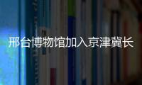 邢臺博物館加入京津冀長三角珠三角博物館聯盟