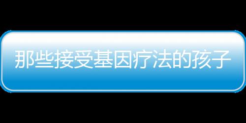 那些接受基因療法的孩子10年后還好嗎？最新報告發表！