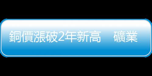 銅價漲破2年新高　礦業巨擘收購案透露銅價將漲翻天？｜天下雜誌