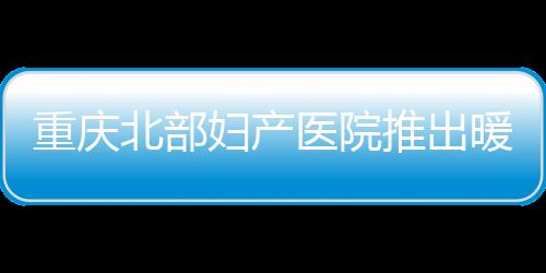 重慶北部婦產醫院推出暖冬試管診療助孕活動