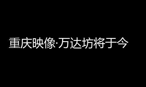 重慶映像·萬達坊將于今年12月正式開業 項目總投資額約35億元