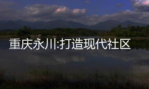 重慶永川:打造現代社區 樂享幸福生活