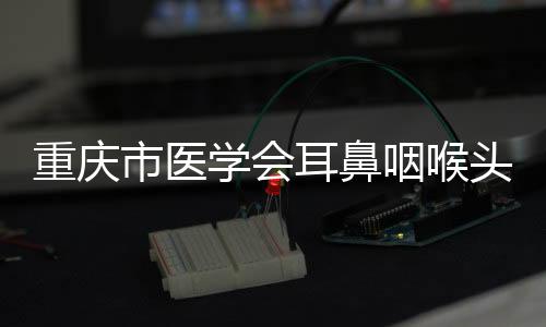 重慶市醫學會耳鼻咽喉頭頸外科學分會2023年學術年會舉辦