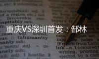 重慶VS深圳首發(fā)：郜林聯(lián)袂阿奇姆彭 博拉尼奧斯先發(fā)