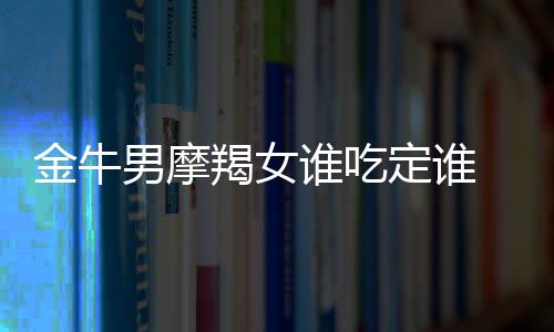 金牛男摩羯女誰吃定誰 摩羯女和金牛男誰吃定誰