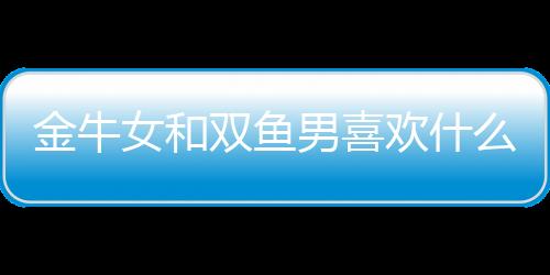 金牛女和雙魚男喜歡什么星座 金牛女和雙魚男喜歡