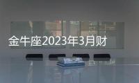 金牛座2023年3月財富運勢 2023年3月金牛座財富運程詳解