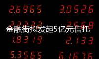 金融街擬發起5億元信托計劃 關聯公司認購4.9億元