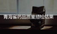 青海省藥品質(zhì)量抽檢結(jié)果公布 55批次藥品均符合藥品標(biāo)準(zhǔn)規(guī)定