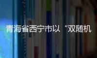 青海省西寧市以“雙隨機+信用”監管新模式助推差異化精準監管提質增效